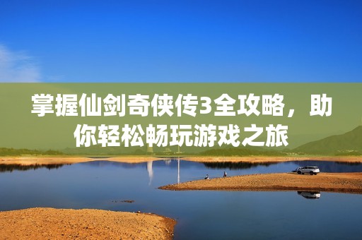 掌握仙剑奇侠传3全攻略，助你轻松畅玩游戏之旅