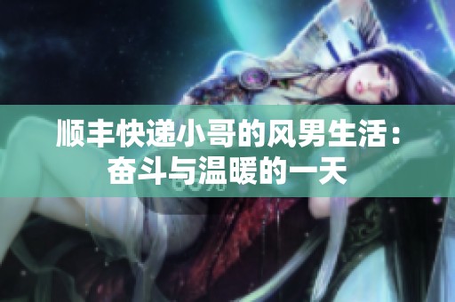 顺丰快递小哥的风男生活：奋斗与温暖的一天