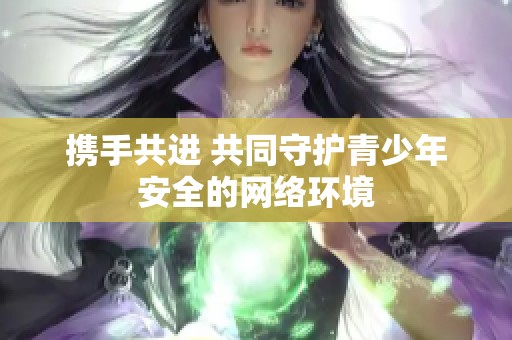 携手共进 共同守护青少年安全的网络环境
