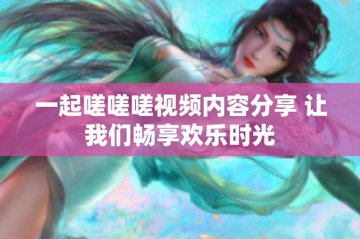 一起嗟嗟嗟视频内容分享 让我们畅享欢乐时光