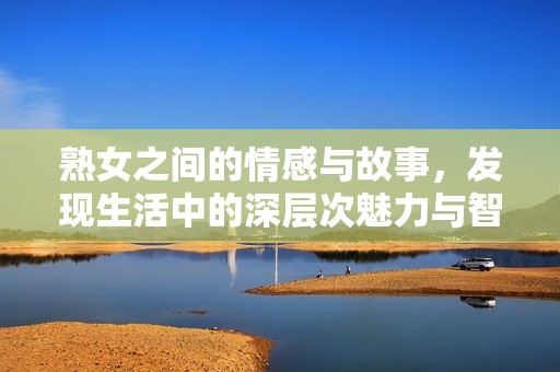 熟女之间的情感与故事，发现生活中的深层次魅力与智慧