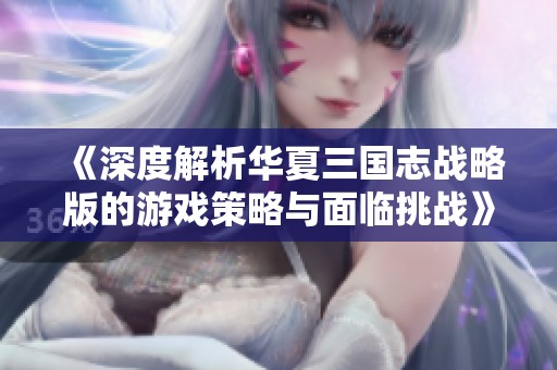 《深度解析华夏三国志战略版的游戏策略与面临挑战》