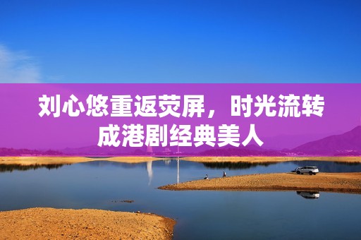 刘心悠重返荧屏，时光流转成港剧经典美人
