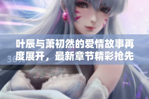 叶辰与萧初然的爱情故事再度展开，最新章节精彩抢先看！