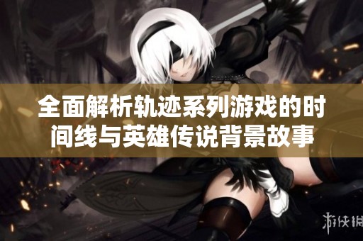 全面解析轨迹系列游戏的时间线与英雄传说背景故事