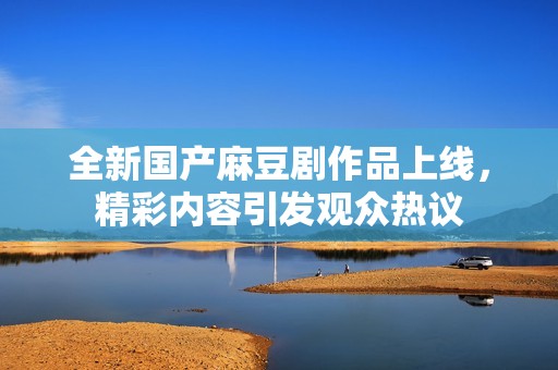 全新国产麻豆剧作品上线，精彩内容引发观众热议