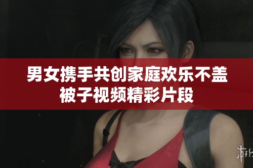 男女携手共创家庭欢乐不盖被子视频精彩片段