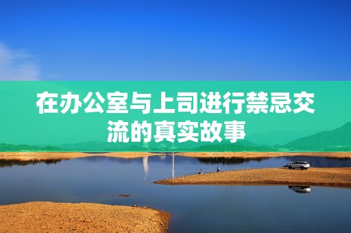 在办公室与上司进行禁忌交流的真实故事