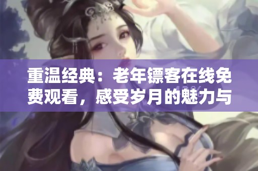 重温经典：老年镖客在线免费观看，感受岁月的魅力与温情