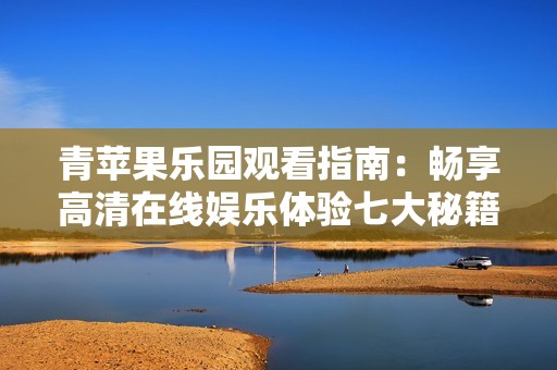 青苹果乐园观看指南：畅享高清在线娱乐体验七大秘籍