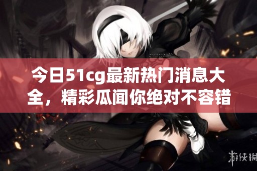 今日51cg最新热门消息大全，精彩瓜闻你绝对不容错过