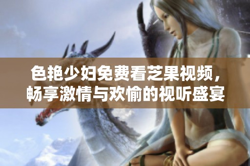 色艳少妇免费看芝果视频，畅享激情与欢愉的视听盛宴