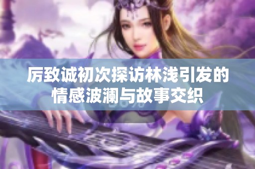 厉致诚初次探访林浅引发的情感波澜与故事交织