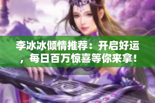 李冰冰倾情推荐：开启好运，每日百万惊喜等你来拿！