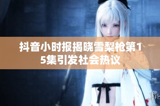 抖音小时报揭晓雪梨枪第15集引发社会热议
