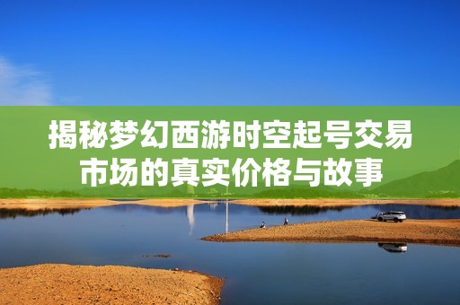揭秘梦幻西游时空起号交易市场的真实价格与故事