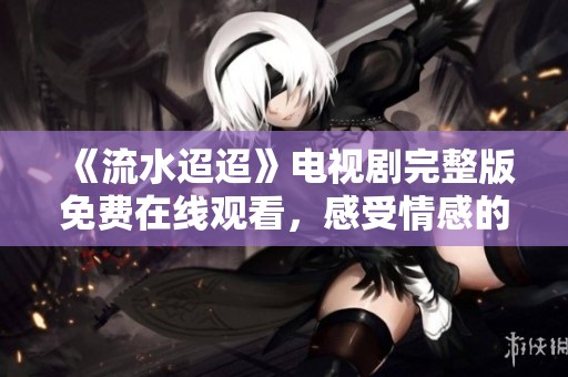 《流水迢迢》电视剧完整版免费在线观看，感受情感的深度与细腻