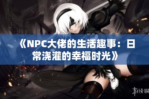 《NPC大佬的生活趣事：日常浇灌的幸福时光》