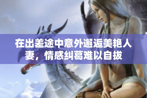 在出差途中意外邂逅美艳人妻，情感纠葛难以自拔