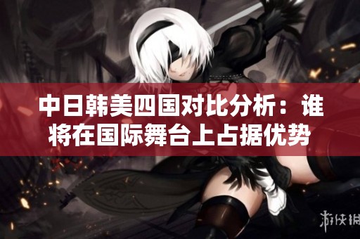 中日韩美四国对比分析：谁将在国际舞台上占据优势