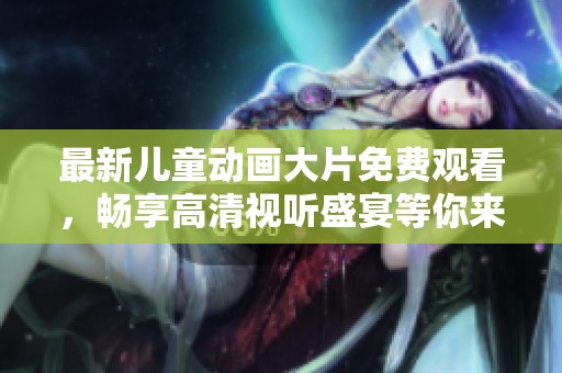 最新儿童动画大片免费观看，畅享高清视听盛宴等你来体验