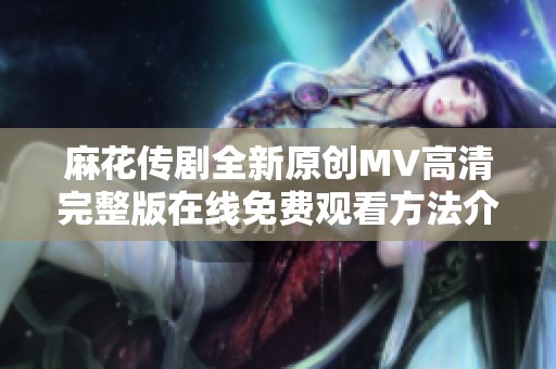麻花传剧全新原创MV高清完整版在线免费观看方法介绍