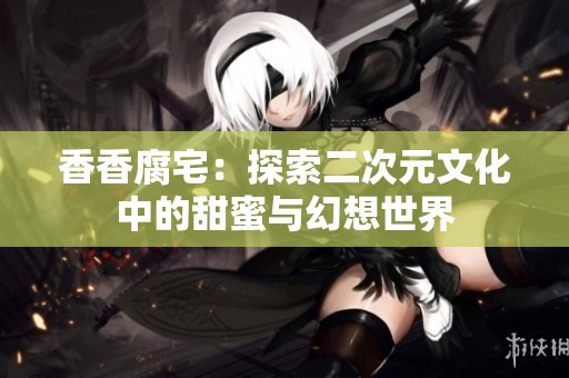 香香腐宅：探索二次元文化中的甜蜜与幻想世界