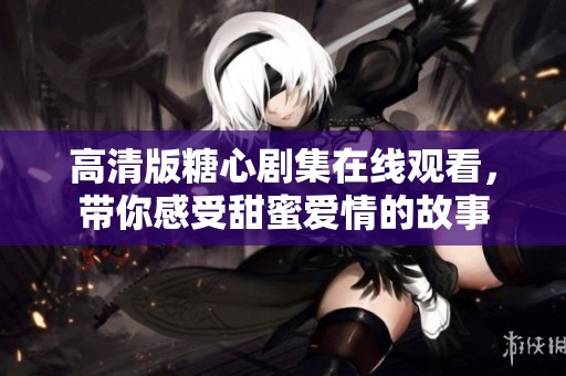 高清版糖心剧集在线观看，带你感受甜蜜爱情的故事