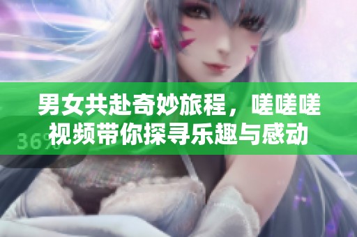 男女共赴奇妙旅程，嗟嗟嗟视频带你探寻乐趣与感动