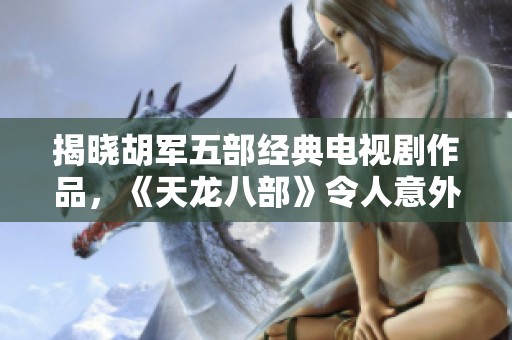 揭晓胡军五部经典电视剧作品，《天龙八部》令人意外排名第三