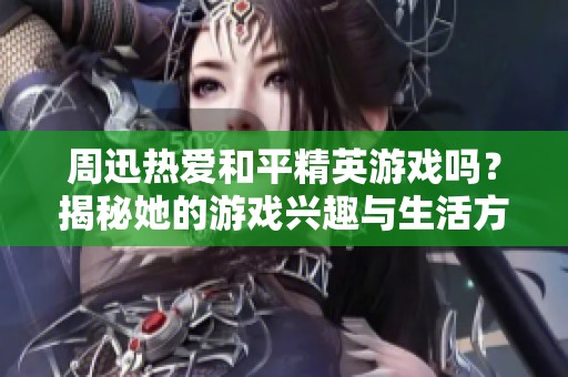 周迅热爱和平精英游戏吗？揭秘她的游戏兴趣与生活方式