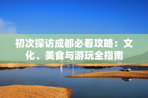 初次探访成都必看攻略：文化、美食与游玩全指南