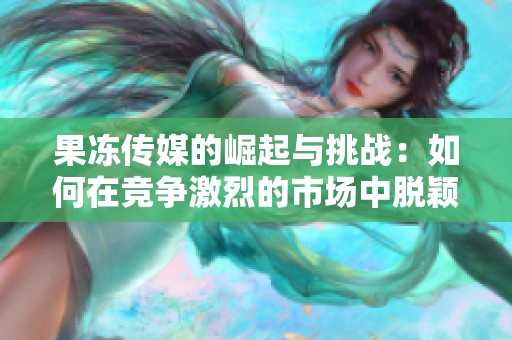 果冻传媒的崛起与挑战：如何在竞争激烈的市场中脱颖而出