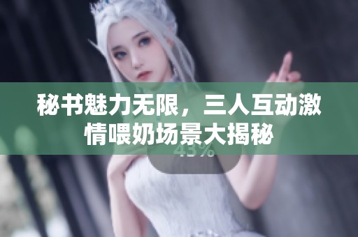 秘书魅力无限，三人互动激情喂奶场景大揭秘