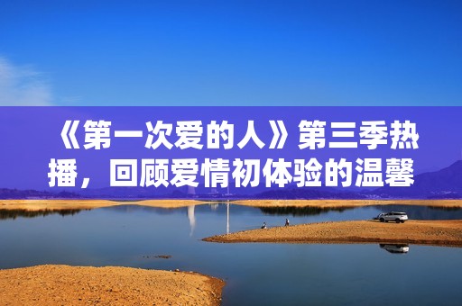 《第一次爱的人》第三季热播，回顾爱情初体验的温馨时刻