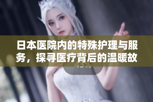 日本医院内的特殊护理与服务，探寻医疗背后的温暖故事