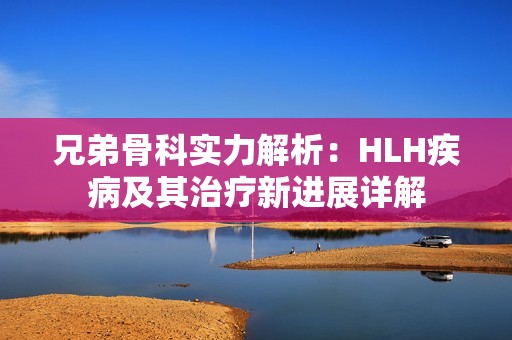 兄弟骨科实力解析：HLH疾病及其治疗新进展详解
