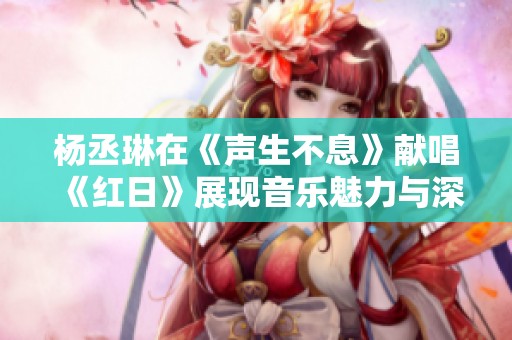 杨丞琳在《声生不息》献唱《红日》展现音乐魅力与深情回忆
