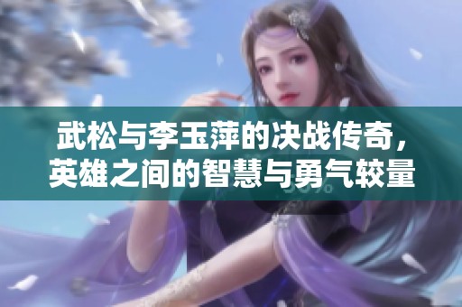武松与李玉萍的决战传奇，英雄之间的智慧与勇气较量