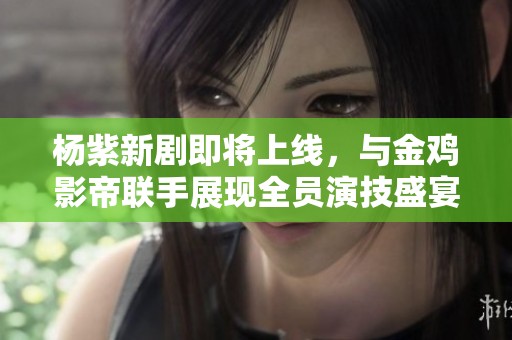 杨紫新剧即将上线，与金鸡影帝联手展现全员演技盛宴