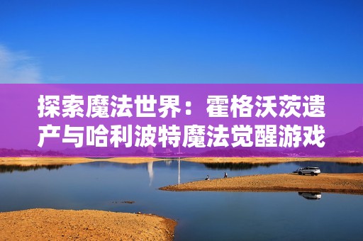 探索魔法世界：霍格沃茨遗产与哈利波特魔法觉醒游戏指南