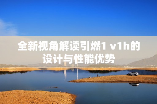 全新视角解读引燃1 v1h的设计与性能优势
