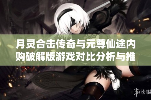 月灵合击传奇与元尊仙途内购破解版游戏对比分析与推荐