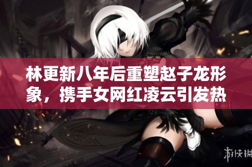 林更新八年后重塑赵子龙形象，携手女网红凌云引发热议
