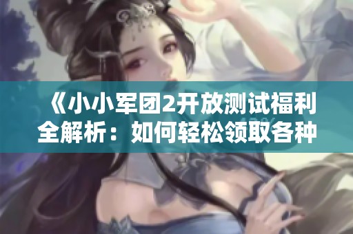《小小军团2开放测试福利全解析：如何轻松领取各种奖励》