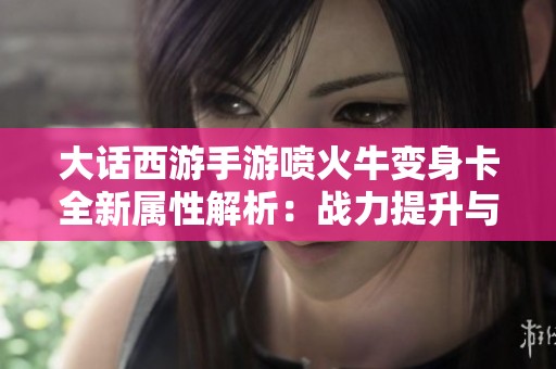 大话西游手游喷火牛变身卡全新属性解析：战力提升与技能创新详解