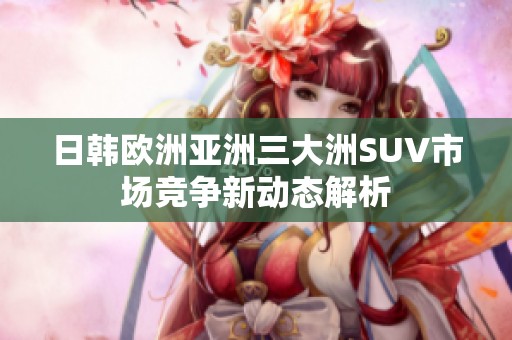 日韩欧洲亚洲三大洲SUV市场竞争新动态解析