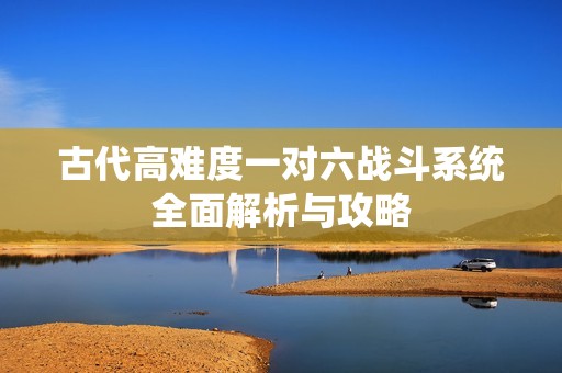 古代高难度一对六战斗系统全面解析与攻略