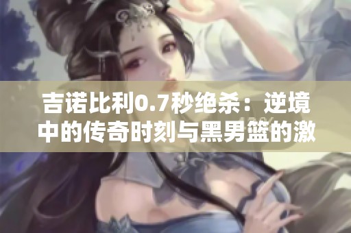 吉诺比利0.7秒绝杀：逆境中的传奇时刻与黑男篮的激烈角逐