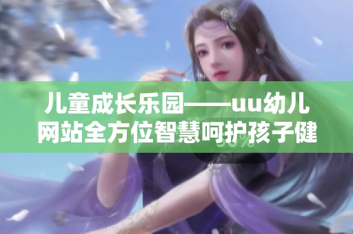 儿童成长乐园——uu幼儿网站全方位智慧呵护孩子健康发展